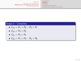 Matrizes
Matrizes e a Computa¸c˜ao
M´etodos para multiplica¸c˜ao de matrizes
Considera¸c˜oes ﬁnais
Tradicional
Strassen
Winograd
Coppersmith-Winograd
Considera¸c˜oes acerca dos m´etodos
Etapa 3 - Conquista
C11 = P1 + P4 − P5 + P7
C12 = P3 + P5
C21 = P2 + P4
C22 = P1 + P3 − P2 + P6
19 / 29
 