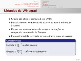 Matrizes
Matrizes e a Computa¸c˜ao
M´etodos para multiplica¸c˜ao de matrizes
Considera¸c˜oes ﬁnais
Tradicional
Strassen
Winograd
Coppersmith-Winograd
Considera¸c˜oes acerca dos m´etodos
M´etodos de Winograd
Criado por Shmuel Winograd, em 1987;
Possui a mesma complexidade assint´otica que o m´etodo de
Strassen;
Requer um n´umero menor de somas e subtra¸c˜oes se
comparado ao m´etodo de Strassen.
Em contrapartida, necessita de um n´umero maior de passos;
Caracter´ısticas
Executa 7 n
2
3
multiplica¸c˜oes;
Executa 19n3
8 − n2 somas/subtra¸c˜oes;
21 / 29
 