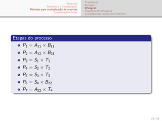 Matrizes
Matrizes e a Computa¸c˜ao
M´etodos para multiplica¸c˜ao de matrizes
Considera¸c˜oes ﬁnais
Tradicional
Strassen
Winograd
Coppersmith-Winograd
Considera¸c˜oes acerca dos m´etodos
Etapas do processo
P1 = A11 × B11
P2 = A12 × B21
P3 = S1 × T1
P4 = S2 × T2
P5 = S3 × T3
P6 = S4 × B22
P7 = A22 × T4
23 / 29
 