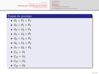 Matrizes
Matrizes e a Computa¸c˜ao
M´etodos para multiplica¸c˜ao de matrizes
Considera¸c˜oes ﬁnais
Tradicional
Strassen
Winograd
Coppersmith-Winograd
Considera¸c˜oes acerca dos m´etodos
Etapas do processo
U1 = P1 + P2
U2 = P1 + P4
U3 = U2 + P5
U4 = U3 + P7
U5 = U3 + P3
U6 = U2 + P3
U7 = U6 + P6
C11 = U1
C12 = U7
C21 = U4
C22 = U5
24 / 29
 