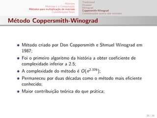 Matrizes
Matrizes e a Computa¸c˜ao
M´etodos para multiplica¸c˜ao de matrizes
Considera¸c˜oes ﬁnais
Tradicional
Strassen
Winograd
Coppersmith-Winograd
Considera¸c˜oes acerca dos m´etodos
M´etodo Coppersmith-Winograd
M´etodo criado por Don Coppersmith e Shmuel Winograd em
1987;
Foi o primeiro algoritmo da hist´oria a obter coeﬁciente de
complexidade inferior a 2.5;
A complexidade do m´etodo ´e O(n2.376);
Permaneceu por duas d´ecadas como o m´etodo mais eﬁciente
conhecido;
Maior contribui¸c˜ao te´orica do que pr´atica;
25 / 29
 