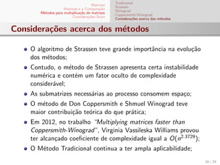 Matrizes
Matrizes e a Computa¸c˜ao
M´etodos para multiplica¸c˜ao de matrizes
Considera¸c˜oes ﬁnais
Tradicional
Strassen
Winograd
Coppersmith-Winograd
Considera¸c˜oes acerca dos m´etodos
Considera¸c˜oes acerca dos m´etodos
O algoritmo de Strassen teve grande importˆancia na evolu¸c˜ao
dos m´etodos;
Contudo, o m´etodo de Strassen apresenta certa instabilidade
num´erica e cont´em um fator oculto de complexidade
consider´avel;
As submatrizes necess´arias ao processo consomem espa¸co;
O m´etodo de Don Coppersmith e Shmuel Winograd teve
maior contribui¸c˜ao te´orica do que pr´atica;
Em 2012, no trabalho “Multiplying matrices faster than
Coppersmith-Winograd”, Virginia Vassileska Williams provou
ter alcan¸cado coeﬁciente de complexidade igual a O(n2.3729);
O M´etodo Tradicional continua a ter ampla aplicabilidade;
26 / 29
 