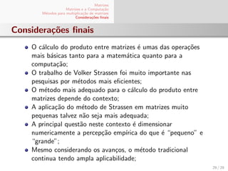 Matrizes
Matrizes e a Computa¸c˜ao
M´etodos para multiplica¸c˜ao de matrizes
Considera¸c˜oes ﬁnais
Considera¸c˜oes ﬁnais
O c´alculo do produto entre matrizes ´e umas das opera¸c˜oes
mais b´asicas tanto para a matem´atica quanto para a
computa¸c˜ao;
O trabalho de Volker Strassen foi muito importante nas
pesquisas por m´etodos mais eﬁcientes;
O m´etodo mais adequado para o c´alculo do produto entre
matrizes depende do contexto;
A aplica¸c˜ao do m´etodo de Strassen em matrizes muito
pequenas talvez n˜ao seja mais adequada;
A principal quest˜ao neste contexto ´e dimensionar
numericamente a percep¸c˜ao emp´ırica do que ´e “pequeno” e
“grande”;
Mesmo considerando os avan¸cos, o m´etodo tradicional
continua tendo ampla aplicabilidade;
29 / 29
 