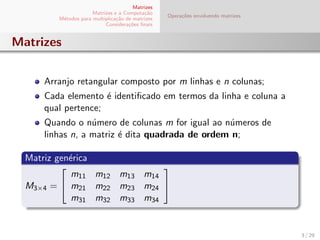 Matrizes
Matrizes e a Computa¸c˜ao
M´etodos para multiplica¸c˜ao de matrizes
Considera¸c˜oes ﬁnais
Opera¸c˜oes envolvendo matrizes
Matrizes
Arranjo retangular composto por m linhas e n colunas;
Cada elemento ´e identiﬁcado em termos da linha e coluna a
qual pertence;
Quando o n´umero de colunas m for igual ao n´umeros de
linhas n, a matriz ´e dita quadrada de ordem n;
Matriz gen´erica
M3×4 =


m11 m12 m13 m14
m21 m22 m23 m24
m31 m32 m33 m34


3 / 29
 