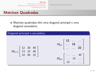 Matrizes
Matrizes e a Computa¸c˜ao
M´etodos para multiplica¸c˜ao de matrizes
Considera¸c˜oes ﬁnais
Opera¸c˜oes envolvendo matrizes
Matrizes Quadradas
Matrizes quadradas tˆem uma diagonal principal e uma
diagonal secund´aria;
Diagonal principal e secund´aria
M3×3


12 30 40
13 15 48
14 50 22


Mpri


12 . . . . . .
. . . 15 . . .
. . . . . . 22


Msec


. . . . . . 40
. . . 15 . . .
14 . . . . . .


4 / 29
 
