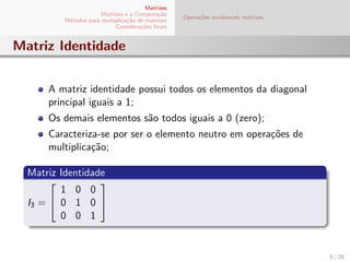 Matrizes
Matrizes e a Computa¸c˜ao
M´etodos para multiplica¸c˜ao de matrizes
Considera¸c˜oes ﬁnais
Opera¸c˜oes envolvendo matrizes
Matriz Identidade
A matriz identidade possui todos os elementos da diagonal
principal iguais a 1;
Os demais elementos s˜ao todos iguais a 0 (zero);
Caracteriza-se por ser o elemento neutro em opera¸c˜oes de
multiplica¸c˜ao;
Matriz Identidade
I3 =


1 0 0
0 1 0
0 0 1


5 / 29
 