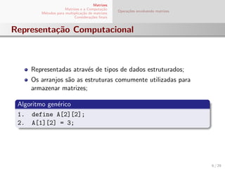 Matrizes
Matrizes e a Computa¸c˜ao
M´etodos para multiplica¸c˜ao de matrizes
Considera¸c˜oes ﬁnais
Opera¸c˜oes envolvendo matrizes
Representa¸c˜ao Computacional
Representadas atrav´es de tipos de dados estruturados;
Os arranjos s˜ao as estruturas comumente utilizadas para
armazenar matrizes;
Algoritmo gen´erico
1. define A[2][2];
2. A[1][2] = 3;
6 / 29
 
