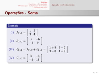 Matrizes
Matrizes e a Computa¸c˜ao
M´etodos para multiplica¸c˜ao de matrizes
Considera¸c˜oes ﬁnais
Opera¸c˜oes envolvendo matrizes
Opera¸c˜oes - Soma
Exemplo
(I) A2×2 =
1 2
3 4
(II) B2×2 =
5 −6
−8 9
(III) C2×2 = A2×2 + B2×2 =
1 + 5 2 − 6
3 − 8 4 + 9
(IV) C2×2 =
6 −4
−5 13
8 / 29
 