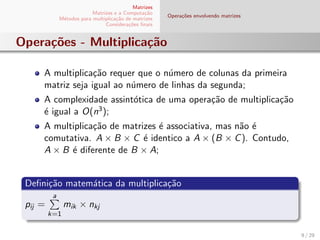 Matrizes
Matrizes e a Computa¸c˜ao
M´etodos para multiplica¸c˜ao de matrizes
Considera¸c˜oes ﬁnais
Opera¸c˜oes envolvendo matrizes
Opera¸c˜oes - Multiplica¸c˜ao
A multiplica¸c˜ao requer que o n´umero de colunas da primeira
matriz seja igual ao n´umero de linhas da segunda;
A complexidade assint´otica de uma opera¸c˜ao de multiplica¸c˜ao
´e igual a O(n3);
A multiplica¸c˜ao de matrizes ´e associativa, mas n˜ao ´e
comutativa. A × B × C ´e identico a A × (B × C). Contudo,
A × B ´e diferente de B × A;
Deﬁni¸c˜ao matem´atica da multiplica¸c˜ao
pij =
a
k=1
mik × nkj
9 / 29
 