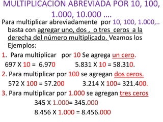MULTIPLICACIÓN ABREVIADA POR 10, 100,
1.000, 10.000 ….
Para multiplicar abreviadamente por 10, 100, 1.000,..
basta con agregar uno, dos , o tres ceros a la
derecha del número multiplicado. Veamos los
Ejemplos:
1. Para multiplicar por 10 Se agrega un cero.
697 X 10 = 6.970 5.831 X 10 = 58.310.
2. Para multiplicar por 100 se agregan dos ceros.
572 X 100 = 57.200 3.214 X 100= 321.400.
3. Para multiplicar por 1.000 se agregan tres ceros
345 X 1.000= 345.000
8.456 X 1.000 = 8.456.000
 