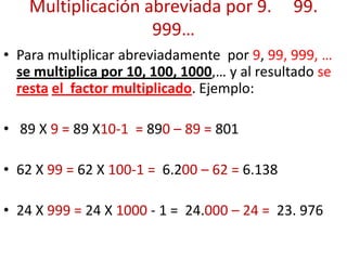 Multiplicación abreviada por 9. 99.
999…
• Para multiplicar abreviadamente por 9, 99, 999, …
se multiplica por 10, 100, 1000,… y al resultado se
resta el factor multiplicado. Ejemplo:
• 89 X 9 = 89 X10-1 = 890 – 89 = 801
• 62 X 99 = 62 X 100-1 = 6.200 – 62 = 6.138
• 24 X 999 = 24 X 1000 - 1 = 24.000 – 24 = 23. 976
 