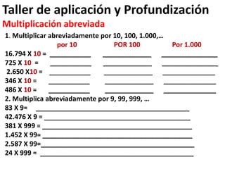 Taller de aplicación y Profundización
Multiplicación abreviada
1. Multiplicar abreviadamente por 10, 100, 1.000,…
por 10 POR 100 Por 1.000
16.794 X 10 = ___________ _____________ _______________
725 X 10 = ___________ _____________ _______________
2.650 X10 = ___________ _____________ ______________
346 X 10 = ___________ _____________ ______________
486 X 10 = ___________ _____________ ______________
2. Multiplica abreviadamente por 9, 99, 999, …
83 X 9= _________________________________________
42.476 X 9 = _______________________________________
381 X 999 = ________________________________________
1.452 X 99= ________________________________________
2.587 X 99=_________________________________________
24 X 999 = _________________________________________
 