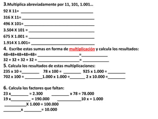 3.Multiplica abreviadamente por 11, 101, 1.001…
92 X 11= _________________________________
316 X 11= _________________________________
496 X 101= ________________________________
3.504 X 101 = ______________________________
675 X 1.001 = ______________________________
1.914 X 1.001= _____________________________
4. Escribe estas sumas en forma de multiplicación y calcula los resultados:
48+48+48+48+48= ___________________=____________
32 + 32 + 32 + 32 = ___________________= ____________
5. Calcula los resultados de estas multiplicaciones:
235 x 10 =________ 78 x 100 = ________ 925 x 1.000 = ________
702 x 100 = ________1.000 x 1.000 =_______ 2 x 10.000 =________
6. Calcula los factores que faltan:
23 x________ = 2.300 ________ x 78 = 78.000
19 x_________ = 190.000 ___________10 x = 1.000
__________X 1.000 = 100.000
________x ________= 10.000
 