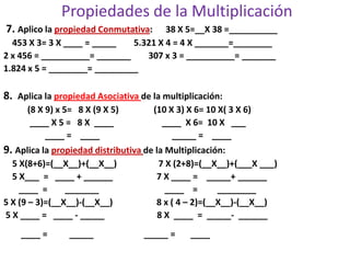 Propiedades de la Multiplicación
7. Aplico la propiedad Conmutativa: 38 X 5=__X 38 =__________
453 X 3= 3 X ____ = _____ 5.321 X 4 = 4 X _______=________
2 x 456 = __________= _______ 307 x 3 = __________= _______
1.824 x 5 = ________= _________
8. Aplica la propiedad Asociativa de la multiplicación:
(8 X 9) x 5= 8 X (9 X 5) (10 X 3) X 6= 10 X( 3 X 6)
____ X 5 = 8 X ____ ____ X 6= 10 X ___
____ = ____ _____ = ____
9. Aplica la propiedad distributiva de la Multiplicación:
5 X(8+6)=(__X__)+(__X__) 7 X (2+8)=(__X__)+(___X ___)
5 X___ = ____ + ______ 7 X ____ = _____+ ______
____ = _______ ____ = ________
5 X (9 – 3)=(__X__)-(__X__) 8 x ( 4 – 2)=(__X__)-(__X__)
5 X ____ = ____ - _____ 8 X ____ = _____- ______
____ = _____ _____ = ____
 