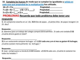 10. Completa los huecos de modo que se cumplan las igualdades y señala en
cada caso qué propiedad de la multiplicación has utilizado.
16 x 9 = 9 x______________ Propiedad.....................
7 x (8 + 9) = ( ___ x 8) + (7 x ____) Propiedad......................
5 x (2 x 9) = (___x 2) x ____ Propiedad.......................
PROBLEMAS:Recuerda que todo problema debe tener una
respuesta
1. Un campesino cosecha en un día 213 kilos de papas . ¿Cuántos kilos de papas recogerá en
25 días?
Respuesta:_________________________________________
2. Valentina para un trabajo del colegio compró 2 3 5 ladrillitos . Si cada uno costaba $ 52
¿Cuánto dinero gastó en total?
Respuesta:__________________________
3.En un restaurante compran lechugas a $ 1.250 cada una y en el mes se gastan 45 lechugas.
¿Cuánto cuestan mensualmente las lechugas ?
Respuesta:__________________________
4. Isaac compra para su tienda 2. 3 4 8 helados a $ 3 2 5 cada uno. ¿Cuánto le costaron los
todos los helados ?
Respuesta:_________________________________________
 