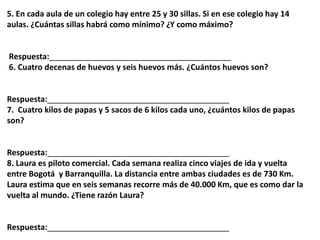 5. En cada aula de un colegio hay entre 25 y 30 sillas. Si en ese colegio hay 14
aulas. ¿Cuántas sillas habrá como mínimo? ¿Y como máximo?
Respuesta:_________________________________________
6. Cuatro decenas de huevos y seis huevos más. ¿Cuántos huevos son?
Respuesta:_________________________________________
7. Cuatro kilos de papas y 5 sacos de 6 kilos cada uno, ¿cuántos kilos de papas
son?
Respuesta:_________________________________________
8. Laura es piloto comercial. Cada semana realiza cinco viajes de ida y vuelta
entre Bogotá y Barranquilla. La distancia entre ambas ciudades es de 730 Km.
Laura estima que en seis semanas recorre más de 40.000 Km, que es como dar la
vuelta al mundo. ¿Tiene razón Laura?
Respuesta:_________________________________________
 