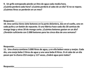 9. Un grifo estropeado pierde un litro de agua cada media hora.
¿Cuánto perderá cada hora? ¿Cuánto perderá al cabo de un día? Si no se repara.
¿Cuántos litros se perderán en un mes?
Respuesta:_________________________________________
10. Una camisa tiene siete botones en la parte delantera, dos en el cuello, uno en
cada puño y un botón de repuesto. Si una fábrica hace cada día 20 camisas de
manga larga y otras 20 de manga corta. ¿Cuántos botones gastan en un día?
¿Tendrán suficiente con 2.000 botones para los cinco días de una semana?
Respuesta:_________________________________________
11. Una charca contiene 3.000 litros de agua, y en ella beben vacas y ovejas. Cada
día, una oveja bebe 2 litros de agua y una vaca bebe 8 litros. Si al cabo de un día
pasan por la charca 253 ovejas y 117 vacas, ¿habrá agua para todas?
Respuesta:_________________________________________
 
