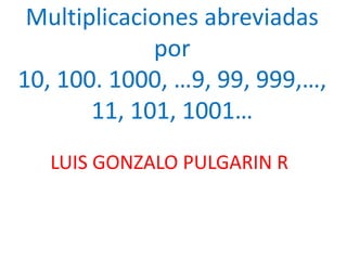 Multiplicaciones abreviadas
por
10, 100. 1000, …9, 99, 999,…,
11, 101, 1001…
LUIS GONZALO PULGARIN R
 