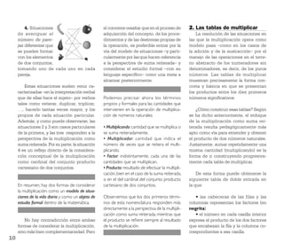 4. Situaciones                             sí conviene resaltar que en el proceso de        2. Las tablas de multiplicar
     de averiguar el                                adquisición del concepto, de los proce-              La resolución de las situaciones en
     número de pare-                                dimientos y de las destrezas propias de          las que la multiplicación opera como
     jas diferentes que                             la operación, es preferible entrar por la        modelo pasa –como en los casos de
     se pueden formar                               vía del modelo de situaciones –y parti-          la adición y de la sustracción– por el
     con los elementos                              cularmente por las que hacen referencia          manejo de las operaciones en el terre-
     de dos conjuntos,                              a la perspectiva de suma reiterada– y            no abstracto de los numeradores sin
     tomando uno de cada uno en cada                considerar el estudio formal –con su             denominadores, es decir, de los puros
     pareja.                                        lenguaje especíﬁco– como una meta a              números. Las tablas de multiplicar
                                                    alcanzar posteriormente.                         muestran precisamente la forma con-
         Estas situaciones suelen venir ca-                                                          creta y básica en que se presentan
     racterizadas –en la interpretación verbal                                                       los productos entre los diez primeros
     que de ellas hace el sujeto– por verbos        Podemos precisar ahora los términos              números signiﬁcativos.
     tales como reiterar, duplicar, triplicar,      propios y formales para las cantidades que
     …, hacerlo tantas veces mayor, y los           intervienen en la operación de multiplica-           ¿Cómo construir esas tablas? Según
     propios de cada situación particular.          ción de números naturales:                       se ha dicho anteriormente, el enfoque
     Además, y como puede observarse, las                                                            de la multiplicación como suma rei-
     situaciones 2 y 3 son casos particulares       • Multiplicando: cantidad que se multiplica o    terada resulta pedagógicamente más
     de la primera, y las tres responden a la       se suma reiteradamente.                          apto como vía para entender y obtener
     perspectiva de la multiplicación como          • Multiplicador: cantidad que indica el          el producto de dos números naturales.
     suma reiterada. Por su parte, la situación     número de veces que se reitera el multi-         Justamente, sumar repetidamente una
     4 es un reﬂejo directo de la considera-        plicando.                                        misma cantidad (multiplicando) es la
     ción conceptual de la multiplicación           • Factor: indistintamente, cada una de las       forma de ir construyendo progresiva-
     como cardinal del conjunto producto            cantidades que se multiplican.                   mente cada tabla de multiplicar.
     cartesiano de dos conjuntos.                   • Producto: resultado de efectuar la multipli-
                                                    cación, bien en el caso de la suma reiterada,        De esta forma puede obtenerse la
                                                    o en el del cardinal del conjunto producto       siguiente tabla de doble entrada en
     En resumen, hay dos formas de considerar       cartesiano de dos conjuntos.                     la que:
     la multiplicación: como un modelo de situa-
     ciones de la vida diaria y como un objeto de   Observemos que los dos primeros térmi-               • las cabeceras de las filas y las
     estudio formal dentro de la matemática.        nos de esta nomenclatura responden más           columnas representan los factores (en
                                                    directamente a la perspectiva de la multipli-    negrita)
                                                    cación como suma reiterada, mientras que             • el número en cada casilla interior
        No hay contradicción entre ambas            el producto se reﬁere siempre al resultado       expresa el producto de los dos factores
     formas de considerar la multiplicación,        de la multiplicación.                            que encabezan la ﬁla y la columna co-
     sino más bien complementariedad. Pero                                                           rrespondientes a esa casilla.
10
 