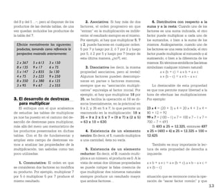 del 8 y del 1…–, pero al disponer de los      2. Asociativa: Si hay más de dos             6. Distributiva con respecto a la
productos de las demás tablas, de una      factores, el orden progresivo en que        suma y a la resta: Cuando uno de los
vez quedan incluidos los productos de      “entran” en la multiplicación es indife-    factores es una suma indicada, el otro
la tabla del 7.                            rente: el resultado siempre es el mismo.    factor puede multiplicar a cada uno de
                                           Por ejemplo, si hay que multiplicar 5, 7    los sumandos, o bien a la suma de los
  Efectúe mentalmente los siguientes       y 2, puede hacerse en cualquier orden:      mismos. Análogamente, cuando uno de
  productos, tomando como referencia la    5 por 7 y luego por 2, ó 7 por 2 y luego    los factores es una resta indicada, el otro
  perspectiva mostrada anteriormente:      por 5, ó 2 por 5 y luego por 7 (mejor de    factor puede multiplicar al minuendo y al
                                           esta última manera, ¿no?), etc.             sustraendo, o bien a la diferencia de los
  2 x 367    5 x 613    3 x 150                                                        mismos. En términos simbólicos (las letras
  8 x 135    9 x 17     6 x 75                3. Disociativa (es decir, la misma       simbolizan cualquier número natural):
  5 x 147    2 x 835    5x 130             propiedad asociativa, pero al revés):                 a x (b + c) = a x b + a x c
  4 x 75     3 x 225    9 x 250            Algunos factores pueden descompo-                     a x (b – c) = a x b – a x c
  8 x 350    5 x 380    6 x 125            nerse en partes o factores menores,
  3 x 95     9 x 67     2 x 555            siempre que su “asociación multipli-           Lo destacable de esta propiedad
                                           cativa” equivalga al factor inicial. Por    es que nos permite mayor libertad a la
                                           ejemplo, si hay que multiplicar 18 por      hora de efectuar las multiplicaciones.
3. El desarrollo de destrezas              35, se facilita la operación si 18 se di-   Por ejemplo:
   para multiplicar                        socia (mentalmente, en la práctica) en
    El enfoque con el que acabamos         9 x 2, y 35 en 5 x 7, lo que permite un     23 x 4 = (20 + 3) x 4 = 20 x 4 + 3 x 4 =
de estudiar las tablas de multiplicar      reacomodo en la multiplicación: 18 x        80 + 12 = 92
ya nos ha puesto en el camino del de-      35 = 9 x 2 x 5 x 7 = (9 x 7) x (2 x 5)      99 x 7 = (100 – 1) x 7 = 100 x 7 – 1 x 7 =
sarrollo de destrezas para multiplicar,    = 63 x 10 = 630.                            700 – 7 = 693
más allá del mero uso memorístico de                                                      Si 493 x 25 = 12.325, entonces 497
los productos presentados en dichas           4. Existencia de un elemento             x 25 = (493 + 4) x 25 = 12.325 + 100 =
tablas. Con el ﬁn de fundamentar y         neutro: Es decir, el 1; cuando multiplica   12.425
ampliar este campo de destrezas va-        a una cantidad, ésta no varía.
mos a analizar las propiedades de la                                                      También es muy importante la lec-
multiplicación, tan sabidas como tan           5. Existencia de un elemento            tura de esta propiedad de derecha a
poco utilizadas:                           reductor: Es decir, el 0; cuando multi-     izquierda:
                                           plica a un número, el producto es 0. A la
   1. Conmutativa: El orden en que         vista de estas dos últimas propiedades      a x b + a x c = a x (b + c); a x b – a x c =
se consideran dos factores no modiﬁca      se puede romper la falsa creencia de        a x (b – c)
su producto. Por ejemplo, multiplicar 7    que multiplicar dos números naturales
por 5 ó multiplicar 5 por 7 produce el     siempre produce un resultado mayor          situación que se reconoce como la ope-
mismo resultado.                           que ambos factores…                         ración de “sacar factor común” y que
                                                                                                                                      13
 
