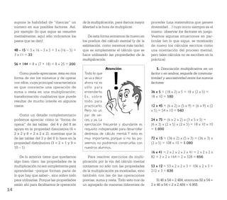 supone la habilidad de “disociar” un        de la multiplicación, para darnos mayor     proceder (una matemática que genere
     número en sus posibles factores. Así,       libertad a la hora de multiplicar.          diversidad…) cuyo inicio siempre es el
     por ejemplo (lo que sigue se resuelve                                                   mismo: observar los factores en juego.
     mentalmente; aquí sólo indicamos los            De esta forma entramos de nuevo en      Veamos algunas situaciones en par-
     pasos que se dan):                          los predios del cálculo mental (y de la     ticular (en lo que sigue, se mostrarán
                                                 estimación, como veremos más tarde),        de nuevo los cálculos escritos como
     48 – 15 = 3 x 16 – 3 x 5 = 3 x (16 – 5) =   que es simplemente el cálculo que se        una orientación del proceso mental,
     3 x 11 = 33                                 hace utilizando las propiedades de la       pero tales cálculos no se escriben en la
                                                 multiplicación.                             práctica).
     56 + 144 = 8 x (7 + 18) = 8 x 25 = 200
                                                                Atención:                        1. Disociación multiplicativa en un
        Como puede apreciarse, ésta es otra       Todo lo que                                factor o en ambos, seguida de conmuta-
     forma de ver los números y de operar         se va a decir                              tividad y asociatividad entre los nuevos
     con ellos, cuya principal característica     ahora no es                                factores:
     es que convierte una operación de            sólo para
     suma o resta en una multiplicación;          entenderlo.                                36 x 5 = (18 x 2) x 5 = 18 x (2 x 5) =
     transformación cualitativa que puede         Es, sobre                                  18 x 10 = 180
     resultar de mucho interés en algunos         todo, para
     casos.                                       practicarlo.                               12 x 45 = (6 x 2) x (5 x 9) = (6 x 9) x (2
                                                  Pero no un                                 x 5) = 54 x 10 = 540
        Como un detalle complementario            par de ve-
     podemos apreciar cómo la “forma de           ces, y ya. La                              24 x 75 = (6 x 2 x 2) x (3 x 5 x 5) =
     operar” de las tablas del 4 y del 8 se       ejercitación frecuente y abundante es      (6 x 3) x (2 x 5) x (2 x 5) = 18 x 10 x 10
     apoya en la propiedad disociativa (4 =       requisito indispensable para desarrollar   = 1.800
     2 x 2 y 8 = 2 x 2 x 2), mientras que la      destrezas de cálculo mental. Y esto es
     de las tablas del 3 y del 9 lo hace en la    muy importante, porque si no las po-       72 x 15 = (36 x 2) x (5 x 3) = (36 x 3) x
     propiedad distributiva (3 = 2 + 1 y 9 =      seemos no podremos construirlas con        (2 x 5) = 108 x 10 = 1.080
     10 – 1).                                     nuestros alumnos.
                                                                                             16 x 41 = 2 x 2 x 2 x 2 x 41 = 2 x 2 x 2 x
         De lo anterior tiene que quedarnos          Para resolver ejercicios de multi-      82 = 2 x 2 x 164 = 2 x 328 = 656
     algo bien claro: las propiedades de la      plicación por la vía del cálculo mental
     multiplicación no son simplemente para      contamos no sólo con las propiedades        53 x 12 = 53 x 2 x 2 x 3 = 106 x 2 x 3 =
     aprenderlas –porque forman parte de         de la multiplicación ya mostradas, sino     212 x 3 = 636
     lo que hay que saber–, sino sobre todo      también con las de las operaciones
     para utilizarlas. Porque las propiedades    previas, suma y resta. Todo esto nos da         Si 46 x 54 = 2.484, entonces 92 x 54 =
     están ahí para facilitarnos la operación    un agregado de maneras diferentes de        2 x 46 x 54 = 2 x 2.484 = 4.968.
14
 