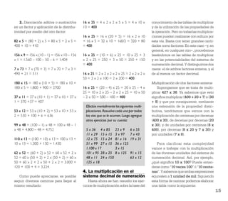 2. Disociación aditiva o sustractiva    16 x 25 = 4 x 2 x 2 x 5 x 5 = 4 x 10 x        conocimiento de las tablas de multiplicar
en un factor y aplicación de la distribu-   10 = 400                                      y de la utilización de las propiedades de
tividad por medio del otro factor:                                                        la operación. Pero no todas las multiplica-
                                            16 x 25 = 16 x (20 + 5) = 16 x 2 x 10         ciones pueden realizarse con soltura por
82 x 5 = (80 + 2) x 5 = 80 x 5 + 2 x 5 =    + 16 x 5 = 32 x 10 + 160/2 = 320 + 80         esta vía. Basta con tener grandes canti-
400 + 10 = 410                              = 400                                         dades como factores. En este caso –y, en
                                                                                          general, en cualquier otro–, procedemos
156 x 9 = 156 x (10 – 1) = 156 x 10 – 156   16 x 25 = (10 + 6) x 25 = 10 x 25 + 3         basándonos en las tablas de multiplicar
x 1 = 1.560 – 100 – 50 – 6 = 1.404          x 2 x 25 = 250 + 3 x 50 = 250 + 150           y en las potencialidades del sistema de
                                            = 400                                         numeración decimal. Y distinguimos dos
7 x 73 = 7 x (70 + 3) = 7 x 70 + 7 x 3 =                                                  casos: el de ambos factores enteros, y el
490 + 21 = 511                              16 x 25 = 2 x 2 x 2 x 2 x 25 = 2 x 2 x 2 x    de al menos un factor decimal.
                                            50 = 2 x 2 x 100 = 2 x 200 = 400
180 x 15 = 180 x (10 + 5) = 180 x 10 +                                                    Multiplicación de dos factores enteros
180 x 5 = 1.800 + 900 = 2700                16 x 25 = (20 – 4) x 25 = 20 x 25 – 4 x           Supongamos que se trata de multi-
                                            25 = 10 x 2 x 25 – 2 x 2 x 25 = 10 x 50       plicar 427 x 38. Ya sabemos que esto
37 x 11 = 37 x (10 + 1) = 37 x 10 + 37 x    – 2 x 50 = 500 – 100 = 400                    signiﬁca multiplicar (400 + 20 + 7) x (30
1 = 370 +37 = 407                                                                         + 8) y que por consiguiente, mediante
                                              Efectúe mentalmente las siguientes multi-   una extensión de la propiedad distri-
53 x 12 = 53 x (10 + 2) = 53 x 10 + 53 x      plicaciones. Resuelva cada una por todas    butiva, tendríamos que vernos con la
2 = 530 + 100 + 6 = 636                       las vías que se le ocurran. Luego agregue   multiplicación de centenas por decenas
                                              otros ejercicios por su cuenta:             (400 x 30), de decenas por decenas (20
99 x 48 = (100 – 1) x 48 = 100 x 48 – 1                                                   x 30), y de unidades por centenas (8 x
x 48 = 4.800 – 48 = 4.752                     5 x 36 4 x 85        23 x 9     6 x 55      400), por decenas (8 x 20 y 7 x 30) y
                                              11 x 29 15 x 15      3 x 97     7 x 43      por unidades (7 x 8).
110 x 13 = (100 + 10) x 13 = 100 x 13 +       12 x 75 15 x 24      81 x 16    19 x 31
10 x 13 = 1.300 + 130 = 1.430                 51 x 99 27 x 15      36 x 125                   Para clarificar esta complejidad
                                              1.100 x 17           3 x 15                 vamos a trabajar con la multiplicación
62 x 52 = (60 + 2) x 52 = 60 x 52 + 2 x       101 x 95 28 x 25     8 x 125    91 x 15     de las diversas unidades del sistema de
52 = 60 x (50 + 2) + 2 x (50 + 2) = 60 x      48 x 11 24 x 150                63 x 12     numeración decimal. Así, por ejemplo,
50 + 60 x 2 + 2 x 50 + 2 x 2 = 3.000 +        125 x 18                                    ¿qué signiﬁca 10 x 100? Puede enten-
120 + 100 + 4 = 3.224                                                                     derse como “10 veces 100” ó “10 cente-
                                            4. La multiplicación en el                    nas”. Y sabemos que ambas expresiones
   Como puede apreciarse, es posible        sistema decimal de numeración                 equivalen a 1 unidad de mil. Siguiendo
seguir diversos caminos para llegar al          Hasta ahora se han resuelto los ejer-     esta forma de razonar podemos elaborar
mismo resultado:                            cicios de multiplicación sobre la base del    una tabla como la siguiente:
                                                                                                                                        15
 