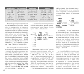 Multiplicación      Interpretación           Resultado               Producto              x 427 unidades). Esto explica el progre-
                                                                                                 sivo desplazamiento de los sumandos
          10 x 100         10 centenas         1 unidad de mil         10 x 100 = 1.000          hacia la izquierda y la desaparición de
         100 x 100         100 centenas        1 decena de mil       100 x 100 = 10.000          los ceros ﬁnales. Veamos los siguientes
        1.000 x 100       1.000 centenas       1 centena de mil     1.000 x 100 = 100.000        ejemplos:
           10 x 1          10 unidades             1 decena              10 x 1 = 10
           10 x 10          10 decenas            1 centena             10 x 10 = 100                1654                   705
        10.000 x 10       10.000 decenas       1 centena de mil     10.000 x 10 = 100.000         x 359                  x 304
                                                                                                   1 4 8 8 6 unidades     2 8 2 0 unidades
         Esta tabla puede prolongarse todo lo          A partir de aquí podemos plantear la        8270       decenas 2 1 1 5     centenas
     que se desee, pero no hace falta mostrar       multiplicación de dos factores enteros,      4962        centenas 2 1 4 3 2 0
     todos los casos posibles. Lo importante        gradualmente, hasta llegar al formato        593786
     es entender cómo y por qué funciona la         que se utiliza habitualmente:
     multiplicación de las diversas unidades                                                         Si volvemos a los tres formatos de
     del sistema de numeración decimal, y              427          427   427                    la multiplicación 427 x 38 podemos
     saber aplicar este conocimiento. Así,           x 38          x 38  x 38                    observar que el primero evita el pro-
     volviendo al ejemplo anterior, 400 x 30            56         3416  3416         unidades   blema de la llevada, situación que no
     = 4 centenas x 3 decenas = (4 x 3) x 100          160        12810 1281          decenas    se presenta en los dos últimos. ¿Cómo
     decenas = 12 unidades de mil = 12.000.           3200        16226 16226                    enfrentar este problema tan frecuente
     Análogamente, 20 x 30 = 2 decenas x 3             210                                       en ejercicios de multiplicación, ya que
     decenas = (2 x 3) x 10 decenas = 6 cente-         600                                       la mayor parte de los productos que
     nas = 600. Y así en los demás casos.           12000                                        aparecen en las tablas de multiplicar
                                                    16226                                        tienen dos dígitos y, por consiguiente,
         Una vez captado el funcionamiento de                                                    obligan a “llevar”?
     la multiplicación de las diversas unidades         Obsérvese que el primer formato
     –y la razón de este funcionamiento– po-        presenta progresivamente todos los               La cuestión básica consiste en
     demos “descubrir” la regla habitual para       productos parciales desglosados (8 x         entender lo que ocurre: aquí vuelve
     estos casos: “El producto de dos factores      7, 8 x 20, 8 x 400, 30 x 7, 30 x 20, 30 x    a entrar en juego el propio ser del
     que son múltiplos de 10 (es decir, que aca-    400). El segundo formato se reduce a         sistema decimal, ya que su esencia
     ban en uno o varios ceros) es otro múltiplo    dos productos parciales (8 x 427 y 30        consiste precisamente en que al llegar
     de 10 que tiene a la derecha tantos ceros      x 427) expresados ambos en unidades,         a tener 10 unidades de un orden, estas
     como la suma de los ceros que presentan        razón por la que aparece el sumando          se convierten en 1 unidad del orden
     a la derecha ambos factores”. Así, 200 x       12.810. El tercer formato –que es el ha-     inmediatamente superior. Los errores
     400 = (8 con 4 ceros) = 80.000; 300 x 50       bitual– respeta las unidades en que se       de los niños –y de algunos adultos– con
     = (15 con 3 ceros) = 15.000; 20 x 370.000      expresa cada sumando: 3.416 unidades         la llevada al multiplicar, suelen ser
     = (74 con 5 ceros) = 7.400.000; etc.           y 1.281 decenas (resultado de 3 decenas      producto de un aprendizaje mecánico,
16
 