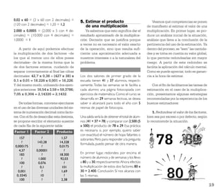 0,02 x 60 = (2 x 60 con 2 decimales) =
                                               5. Estimar el producto                                 Veamos qué competencias se ponen
(120 con 2 decimales) = 1,20 = 1,2
                                                  de una multiplicación                           de maniﬁesto al estimar el valor de una
2.000 x 0,0005 = (2.000 x 5 con 4 de-             Ya sabemos que esto signiﬁca dar el             multiplicación. En primer lugar, se pro-
cimales) = (10.000 con 4 decimales) =          resultado aproximado de la multiplica-             duce un análisis inicial de la situación,
1,0000 = 1                                     ción. Decisión que se justiﬁca porque              análisis que lleva a la conclusión de la
                                               a veces no es necesario el valor exacto            pertinencia del uso de la estimación. Ya
    A partir de aquí podemos efectuar          de la operación, sino que resulta suﬁ-             dentro del proceso, se “leen” las cantida-
la multiplicación de dos factores –de          ciente una aproximación adecuada a                 des y se toma en cuenta su valor global,
los que al menos uno de ellos posee            nuestros intereses o a la naturaleza del           lo que permite redondearlas sin mayor
decimales– de la misma forma que la            problema.                                          riesgo. A partir de este redondeo se
de dos factores enteros, cuidando de                                                              facilita la aplicación del cálculo mental.
separar correctamente al ﬁnal las cifras                                                          Como se puede apreciar, todo es ganan-
decimales: 42,7 x 0,38 = (427 x 38) x          Los dos salones de primer grado de la              cia a la hora de estimar.
0,1 x 0,01 = 16.226 x 0,001 = 16,226.          escuela tienen 41 y 37 alumnos, respecti-
Y del mismo modo, utilizando dos ejem-         vamente. Todas las semanas se le facilita a           Con el ﬁn de facilitarnos las tareas de
plos anteriores: 16,54 x 3,59 = 59,3786;       cada alumno una página fotocopiada con             estimación en el caso de la multiplica-
7,05 x 0,304 = 2,14320 = 2,1432.               ejercicios de matemática. Como el curso se         ción, presentamos algunas estrategias
                                               desarrolla en 29 semanas lectivas, se desea        recomendadas por la experiencia de los
    De todas formas, conviene ejercitarse      saber si alcanzará para todo el año con 5          buenos estimadores:
en el uso de las diversas unidades del sis-    resmas de papel de fotocopia.
tema de numeración decimal como facto-                                                                1. Redondear el valor de los factores,
res. Con el ﬁn de desarrollar esta destreza,   Una salida sería la de obtener el total de alum-   bien sea por exceso o por defecto, según
se propone escribir el elemento ausente        nos (41 + 37 = 78) y comparar con 2.500 (5         lo recomiende la situación.
de cada ﬁla de la siguiente tabla:             x 500) el producto de 78 x 29. Esa práctica
Factor 1       Factor 2        Producto        es necesaria si, por ejemplo, quiero saber
                                               con exactitud el número de hojas faltantes o
    157             ?             1,57         sobrantes. Pero para responder a la pregunta
      ?          143,28          14,328
                                               formulada, puedo pensar de otra manera.
 0,000175           ?            0,0175
    4,37        0,00001             ?
    183             ?            18.300        En primer lugar, redondeo por encima el
      ?          1.000            92,03        número de alumnos y de semanas y los llevo
    100          0,076              ?          a 80 y a 30, respectivamente. Ahora efectúo
      ?            0,1             101         la multiplicación de estos dos factores, 80 x
   0,001            ?             1,69         30 = 2.400. Conclusión: Sí nos alcanza con
  0, 0345          10               ?          las 5 resmas.
    100             ?             2,38
                                                                                                                                               19
 