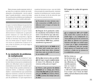 Este proceso puede seguirse tanto si         nuestros lectores es que, una vez leído       f) Complete las casillas del siguiente
se trata de un ejercicio directo de multi-       el enunciado de cada situación, intenten      cuadro:
plicación o de estimación –con lo cual el        resolver el problema por cuenta propia,
paso 1 queda decidido–, como si se trata         antes de revisar la vía de solución que                x             –           =5
de una situación problema que implique la        se presenta posteriormente.                      x            x             –
multiplicación como modelo adecuado.
                                                                                                        +      3      –           =4
                                                   a) El producto de cinco números natu-
                                                                                                  –            x             +
                                                   rales consecutivos es 2.520. ¿Cuál es la
Lo que sí conviene destacar es que, escritos       diferencia entre el mayor y el menor de              x             x           =6
los factores, horizontal o verticalmente,          estos números?                              =7             =6           =8
este “espacio” del ejercicio escrito no es ne-
cesariamente el espacio en el que se realiza       b) Después de la graduación, todos
efectivamente la multiplicación. La operación      los estudiantes intercambiaron fotos        g) La multiplicación 267 x 3 = 2.321
puede realizarse con toda libertad por             entre sí de tal forma que cada estu-        está errada. Pero a partir de ella es
cualquiera de las vías propuestas, y algunas       diante se quedó con una foto de cada        posible llegar a una multiplicación co-
de ellas no necesitan recursos para escribir,      uno de sus compañeros. Si en total se       rrecta sabiendo que los tres números de
sino una mente activa. El “espacio” del ejer-      intercambiaron 870 fotos, ¿cuántos          esta última se obtienen de la primera
cicio escrito es simplemente el espacio en el      estudiantes se graduaron?                   haciendo cada dígito una unidad mayor
que se leen los factores y en el que luego se                                                  o menor que el dígito correspondiente
escribe el producto.                               c) La edad de Juan es el doble de la        de la multiplicación dada (por ejemplo,
                                                   que Pedro tenía cuando Juan tenía la        donde aparece un 7 puede estar un 6 ó
                                                   edad que Pedro tiene ahora. ¿Cuántos        un 8, etc.). ¿Cuáles son los números de
                                                   años tiene cada uno de ellos si la suma     la multiplicación correcta?
7. La resolución de problemas                      de sus edades es 49?
   de multiplicación                                                                           h) Dos trenes sa-
    Los “problemas de multiplicar” pue-            d) Hay dos números tales que el tri-        len al mismo tiem-
den adoptar la forma de situaciones de             ple del mayor es igual a cuatro veces       po de dos ciuda-
la vida diaria en las que la multiplicación        el menor. Si la diferencia de ambos         des diferentes, en
aﬂora sin diﬁcultad como la operación              números es 8, ¿cuál es el mayor?            sentidos opuestos.
matemática que sirve de modelo opor-                                                           Uno se mueve a
tuno. Otras veces, pueden presentar un             e) Nieves y Julia ganaron la misma          95 km/h y el otro
carácter lúdico, o referirse a regulari-           cantidad por su trabajo, pero Nieves        a 120 km/h (velocidades promedio).
dades o características que presentan              trabajó dos días más que Julia. Además,     Si se cruzan a las 3 horas de haber
algunos números y series de números.               Julia ganó 20.000 pesos diarios y Nieves,   salido, ¿cuál es la distancia entre ambas
Vamos a plantear algunos de estos ti-              15.000. ¿Cuántos días trabajó cada una      ciudades?
pos de problemas. Lo que sugerimos a               de ellas?
                                                                                                                                           21
 