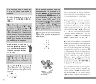 i) Al multiplicar todos los enteros del    o) Un vendedor mayorista visita tres
     1 al 30, ¿en cuántos ceros termina el      establecimientos. Con las ventas en el
                                                                                           Vamos, pues, a reportar algunas vías de so-
     producto?                                  primero, duplica el dinero que trae
                                                                                           lución para poder contrastarlas con las que
                                                y, después, gasta 30.000 pesos. En el
                                                                                           hemos podido obtener entre todos.
     j) Hallar el siguiente término de la       segundo, triplica el dinero que traía
     sucesión: 9, 18, 15, 30, 27, 54, 51,       al entrar y gasta 54.000 pesos. Y en el
                                                                                           a) Si se trata de cinco números consecuti-
     102, ___                                   tercero, cuadruplica el dinero que traía
                                                                                           vos, la diferencia entre el mayor y el menor
                                                al entrar y gasta 72.000 pesos. Entonces
                                                                                           es, sencillamente, 4: no hace falta obtener
     k) En el mercado mayorista se vende        comprueba que le quedan 48.000 pesos.
                                                                                           tales números. Pero si nos pica la curiosidad,
     el azúcar en empaques de 9, 6 y 2 kg,      ¿Cuánto dinero tenía antes de entrar al
                                                                                           podemos proceder por ensayo y ajuste. Así,
     y la harina, en empaques de 15, 8 y 7      primer establecimiento?
                                                                                           si ensayamos con 5, 6, 7, 8 y 9, su producto
     kg. El precio del azúcar es el doble del
                                                                                           es 15.120, muy por encima del propuesto.
     de la harina. La señora Sandra compra      p) Los signos * esconden diversos
                                                                                           Debemos “rebajar” los factores. Y por esta
     cinco de los seis empaques disponibles     dígitos en la siguiente multiplicación.
                                                                                           vía llegamos a 3, 4, 5, 6 y 7, cuyo producto es
     y paga igual por la harina que por el      Descúbralos:
                                                                                           2.520. La diferencia 7 – 3 es igual a 4.
     azúcar. ¿Qué empaque de cuál de los
     dos productos no ha comprado?                            *    *
                                                                                           b) La situación nos dice que cada estudiante
                                                              2    *
                                                                                           debe repartir tantas fotos suyas como estu-
     l) En el salón de clase de                             * *    7
                                                                                           diantes hay, menos 1 (ya que no se da una
     Ruth hay 4 ﬁlas de pupitres                            * 6
                                                                                           foto a sí mismo).Y este reparto lo debe ha-
     y en cada ﬁla hay 7 pupitres.                          9 *    7
                                                                                           cer cada uno de ellos. Por consiguiente, 870
     ¿Cuántos años tiene la maes-
                                                                                           es el producto de dos números seguidos: el
     tra de Ruth?
                                                                                           número de los que reparten, por el número
                                                                                           de fotos repartidas por cada uno. La vía
     m) Si A = 191 x (1 + 2 + 3 + … +
                                                                                           del ensayo y ajuste nos lleva a precisar que
     192) y B = 192 x (1 + 2 + 3 + … +
                                                                                           los números son 30 y 29 (nos ha podido
     191), ¿cuál de los dos productos, A o B,
                                                                                           ayudar el hecho de que 30 x 30 = 900…).
     es mayor?
                                                                                           Se graduaron 30 estudiantes.
     n) Si A, B, C, D, E representan 5
                                                                                           c) Sin enredarnos con el enunciado, perci-
     dígitos diferentes entre sí y distintos
                                                                                           bimos que Juan es mayor que Pedro. Hay
     de cero, hallar su valor para que se
                                                                                           cuatro edades –cuatro números ente-
     veriﬁque:
                                                                                           ros– en danza: dos de Juan (antes y ahora)
         ABCDE
                                                                                           y dos de Pedro (también antes y ahora). La
     x             4
         E D C BA
22
 