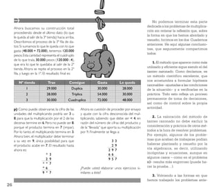 No podemos terminar esta parte
                                                                                                       dedicada a los problemas de multiplica-
     Ahora buscamos su construcción total
                                                                                                       ción sin reiterar la reﬂexión que, sobre
     procediendo desde el último dato (lo que
                                                                                                       la forma en que los hemos abordado y
     le queda al salir de la 3ª tienda) hacia arriba.
                                                                                                       resuelto, hicimos en los dos Cuadernos
     Describimos el proceso de la 3ª ﬁla de da-
                                                                                                       anteriores. He aquí algunas conclusio-
     tos: Si sumamos lo que le queda con lo que
                                                                                                       nes, que seguramente compartimos
     gasta (48.000 + 72.000), tenemos 120.000
                                                                                                       todos:
     pesos. Esta cantidad representa el cuádruplo
     de lo que traía, 30.000 pesos (120.000 : 4),
                                                                                                           1. El método que aparece como más
     que era lo que le quedaba al salir de la 2ª
                                                                                                       utilizado y eﬁciente sigue siendo el del
     tienda. Ahora se repite el proceso en la 2ª
                                                                                                       tanteo razonado. Como decíamos, es
     ﬁla, y luego en la 1ª. El resultado ﬁnal es:
                                                                                                       un método científico excelente, que
                                                                                                       nos acostumbra a formular hipótesis
        Nº tienda              Trae             Consigue            Gasta             Le queda
                                                                                                       razonables –ajustadas a las condiciones
              1                29.000             Duplica           30.000             28.000          de la situación– y a veriﬁcarlas en la
              2                28.000             Triplica          54.000             30.000          práctica. Todo esto reﬂeja un proceso
              3                30.000           Cuadruplica         72.000             48.000          permanente de toma de decisiones,
                                                                                                       así como de control sobre la propia
     p) Como puede observarse, la cifra de las          Ahora es cuestión de proceder por ensayo       actividad.
     unidades del multiplicando podría ser 3 u          y ajuste con la cifra desconocida del mul-
     8, para que la multiplicación por el 2 de las      tiplicando, sabiendo que debe ser < 4, en         2. La valoración del método de
     decenas termine en 6. Pero no puede ser 8,         razón del número de cifras del producto y      tanteo razonado no debe excluir la
     porque el producto termina en 7 (impar).           de la “llevada” que aporta su multiplicación   consideración y práctica de otros mé-
     Por lo tanto, el multiplicando termina en 3.       por 9. Finalmente se llega a:                  todos a la hora de resolver problemas.
     Ahora bien, el multiplicador debe terminar                                                        Por ejemplo, algunos de los proble-
     a su vez en 9, única posibilidad para que                                3   3                    mas que acaban de trabajarse podían
     el producto acabe en 7. El resultado hasta                               2   9                    haberse planteado y resuelto por la
     ahora es:                                                               29   7                    vía algebraica, es decir, utilizando
                              * 3                                            66                        incógnitas y ecuaciones, aunque en
                              2 9                                            95   7                    algunos casos – como en el problema
                           * * 7                                                                       o)– resulte más engorroso (puede ha-
                           *6                           ¿Puede usted elaborar unos ejercicios si-      cer la prueba…).
                           9 * 7                        milares a éste?
                                                                                                         3. Volviendo a las formas en que
                                                                                                       hemos trabajado los problemas ante-
26
 