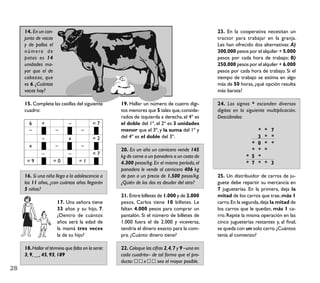 14. En un con-                                                                              23. En la cooperativa necesitan un
     junto de vacas                                                                              tractor para trabajar en la granja.
     y de pollos el                                                                              Les han ofrecido dos alternativas: A)
     número de                                                                                   300.000 pesos por el alquiler + 5.000
     patas es 14                                                                                 pesos por cada hora de trabajo; B)
     unidades ma-                                                                                250.000 pesos por el alquiler + 6.000
     yor que el de                                                                               pesos por cada hora de trabajo. Si el
     cabezas, que                                                                                tiempo de trabajo se estima en algo
     es 6. ¿Cuántas                                                                              más de 50 horas, ¿qué opción resulta
     vacas hay?                                                                                  más barata?

     15. Complete las casillas del siguiente        19. Hallar un número de cuatro dígi-         24. Los signos * esconden diversos
     cuadro:                                        tos menores que 5 tales que, conside-        dígitos en la siguiente multiplicación.
                                                    rados de izquierda a derecha, el 4º es       Descúbralos:
       6      +              –             =7       el doble del 1º, el 2º es 3 unidades
       –              –             –               menor que el 3º, y la suma del 1º y                              *   * 7
              –              x             =2       del 4º es el doble del 3º.                                       3   * *
                                                                                                                 *   0   * *
       x              –             –
                                                    20. En un año un carnicero vende 145                         *   *   *
              –              –             =7       kg de carne a un panadero a un costo de                    * 5   *
      =9              =0           =1               4.300 pesos/kg. En el mismo período, el                    * 7   *   * 3
                                                    panadero le vende al carnicero 406 kg
     16. Si una niña llega a la adolescencia a      de pan a un precio de 1.500 pesos/kg.        25. Un distribuidor de carros de ju-
     los 11 años, ¿con cuántos años llegarán        ¿Quién de los dos es deudor del otro?        guete debe repartir su mercancía en
     5 niñas?                                                                                    7 jugueterías. En la primera, deja la
                                                    21. Entre billetes de 1.000 y de 2.000       mitad de los carros que trae, más 1
                       17. Una señora tiene         pesos, Carlos tiene 10 billetes. Le          carro. En la segunda, deja la mitad de
                       33 años y su hijo, 7.        faltan 4.000 pesos para comprar un           los carros que le quedan, más 1 ca-
                       ¿Dentro de cuántos           pantalón. Si el número de billetes de        rro. Repite la misma operación en las
                       años será la edad de         1.000 fuera el de 2.000 y viceversa,         cinco jugueterías restantes y, al ﬁnal,
                       la mamá tres veces           tendría el dinero exacto para la com-        se queda con un solo carro. ¿Cuántos
                       la de su hijo?               pra. ¿Cuánto dinero tiene?                   tenía al comienzo?

     18. Hallar el término que falta en la serie:   22. Coloque las cifras 2, 4, 7 y 9 –una en
     3, 9, __, 45, 93, 189                          cada cuadrito– de tal forma que el pro-
                                                    ducto:     x       sea el mayor posible.
28
 