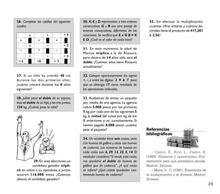 26. Complete las casillas del siguiente        30. K, E y D representan a tres enteros      35. Sin efectuar la multiplicación,
cuadro:                                        consecutivos. G y B son otra pareja de       ¿cuántas cifras enteras y cuántos de-
                                               enteros consecutivos, diferentes de los      cimales tiene el producto de 417,201
         x              +             =9       anteriores. Se veriﬁca que E x G B = K       x 2,56?
  +              +             +               E D. ¿Cuál es el valor de cada letra?
         x              –             =0
  –              +             –               31. En este momento, la edad de
                                               Marcos triplica a la de Rosaura,
         +              –             =4       pero dentro de 14 años sólo será el
 =6             =8            =5               doble. ¿Cuántos años tiene Rosaura
                                               actualmente?

27. Si un niño ha crecido 40 cm                32. Coloque oportunamente los signos
durante los dos primeros años,                 +, –, x entre los dígitos 2 9 6 7 para
¿cuánto crecerá durante los 8 años             que se obtenga 17 como resultado de
siguientes?                                    las operaciones indicadas.

28. Julián pesa el doble de su esposa,         33. Acabamos de enviar un paquete
ésta el doble de su hija, y los tres juntos,   por medio de una agencia. La agencia
154 kg. ¿Cuánto pesa la niña?                  cobra 5.000 pesos por los primeros
                                               5 kg; por cada uno de los siguientes 5
                                               kg, la mitad del costo por kg de los
                                               5 anteriores; y así sucesivamente. Si
                                               hemos pagado 8.000 pesos, ¿cuánto
                                               pesa el paquete?                           Referencias
                                                                                          bibliográﬁcas
                                               34. Un vendedor tiene seis cestas, unas
                                               con huevos de gallina y otras con huevos
                                               de codorniz. Los números de huevos en
                                               cada cesta son: 6, 29, 12, 23, 5, 14. El      – Castro, E., Rico, L., Castro, E.
                                               vendedor considera:“Si vendo esta cesta,   (1988). Números y operaciones. Fun-
            29. En unas elecciones, un         me quedaría el doble de huevos de          damentos para una aritmética escolar.
           candidato ganador tripli-           gallina que de codorniz”. ¿A qué cesta     Madrid: Síntesis.
có en votos a su oponente, y juntos            se reﬁere? ¿Qué cestas quedarían con-         – Maza G., C. (1991). Enseñanza de
sacaron 116.000 votos. ¿Cuántos                teniendo huevos de codorniz?               la multiplicación y la división. Madrid:
obtuvo el candidato ganador?                                                              Síntesis.
                                                                                                                                     29
 