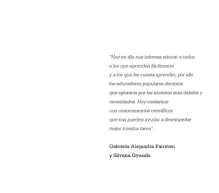 “Hoy en día nos interesa educar a todos:
a los que aprenden fácilmente
y a los que les cuesta aprender; por ello
los educadores populares decimos
que optamos por los alumnos más débiles y
necesitados. Hoy contamos
con conocimientos cientíﬁcos
que nos pueden ayudar a desempeñar
mejor nuestra tarea”.


Gabriela Alejandra Fairsten
y Silvana Gyssels




                                            3
 