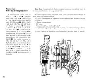 Respuestas                                              Post data: He aquí un texto ﬁnal, como para reﬂexionar acerca de la lógica de
     de los ejercicios propuestos                        la multiplicación dentro de la lógica de la vida…

         1. Habrá que ver. Desde luego no                    El turista se plantó frente al tarantín. En él, junto al indígena, había una pila de
     serán 42 2. 36 3. 23 años 4. 7 hombres              sillas elaboradas artesanalmente.
     5. Factores: 415 y 382 6. 5 sacos de 15                 –¿Cuánto cuesta esta silla? –preguntó, mientras señalaba la primera de la pila.
     kg y 7 de 10 kg 7. Los 5 números 8. 4.900               –10 pesos.
     pesos 9. 5.900 pesos 10. 527 (5 x 2 = 7)                –¿Cuánto cuestan todas?
     11. 1ª ﬁla: 3, 0, 1; 2ª ﬁla: 2, 6, 4; 3ª ﬁla: 2,        –200 pesos.
     3, 4 12. Las 5 en punto 13. 7 naranjas                  –Pero, ¿cómo 200, si sólo hay 10 sillas?
     14. 4 vacas 15. 1ª ﬁla: 6, 5, 4; 2ª ﬁla: 5,             –La primera la hago por gusto y cuesta 10 pesos. Las demás las hago por dinero.
     4, 2; 3ª ﬁla: 9, 1, 1 16. A los 11 años 17.
     Dentro de 6 años 18. 21 19. 2.034 20. El               [Escena y diálogo de la película franco–mexicana “¿No oyes ladrar los perros?”]
     panadero debe 14.500 pesos 21. 13.000
     pesos 22. 92 x 74 23. La opción A 24.
     Multiplicando: 117; multiplicador: 319
     25. 382 26. Una posible respuesta es:
     1ª ﬁla: 3, 2, 3; 2ª ﬁla: 4, 1, 4; 3ª ﬁla: 1, 5, 2
     27. No hay datos para saberlo; no tiene
     por qué ser 160 cm (4 x 40 cm) 28. 22
     kg 29. 87.000 votos 30. 3 x 78 = 234 31.
     14 años 32. 2 x 9 + 6 – 7 = 17 33. 12 kg
     34. A la de 29 huevos. Las cestas de
     6 y 14 huevos 35. 4 cifras enteras y 5
     decimales




30
 