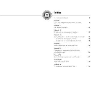 Índice
A modo de introducción                                   5
Capítulo I
¿Qué es la multiplicación de números naturales?          7
Capítulo II
Las tablas de multiplicar                               10
Capítulo III
El desarrollo de destrezas para multiplicar             13
Capítulo IV
La multiplicación en el sistema decimal de numeración   15
   Multiplicación de dos factores enteros               15
   Multiplicación con uno o dos factores decimales      18
Capítulo V
Estimar el producto de una multiplicación               19
Capítulo VI
Tengo ante mí una situación de multiplicación;
y ahora, ¿qué hago?                                     20
Capítulo VII
La resolución de problemas de multiplicación            21
Capítulo VIII
La multiplicación en el aula                            27
Capítulo IX
Y ahora, otros ejercicios “para la casa”…               27




                                                             31
 