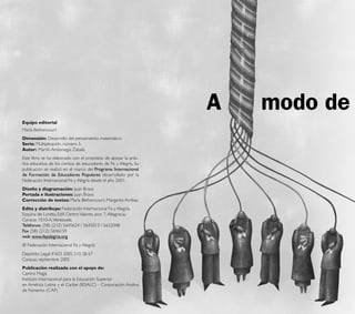 A   modo de
    Equipo editorial
    María Bethencourt
    Dimensión: Desarrollo del pensamiento matemático
    Serie: Multiplicación, número 5
    Autor: Martín Andonegui Zabala
    Este libro se ha elaborado con el propósito de apoyar la prác-
    tica educativa de los cientos de educadores de Fe y Alegría. Su
    publicación se realizó en el marco del Programa Internacional
    de Formación de Educadores Populares desarrollado por la
    Federación Internacional Fe y Alegría desde el año 2001.
    Diseño y diagramación: Juan Bravo
    Portada e ilustraciones: Juan Bravo
    Corrección de textos: María Bethencourt, Margarita Arribas
    Edita y distribuye: Federación Internacional Fe y Alegría.
    Esquina de Luneta, Edif. Centro Valores, piso 7, Altagracia,
    Caracas 1010-A, Venezuela.
    Teléfonos: (58) (212) 5645624 / 5645013 / 5632048
    Fax (58) (212) 5646159
    web: www.feyalegria.org
    © Federación Internacional Fe y Alegría
    Depósito Legal: lf 603 2005 510 28 67
    Caracas, septiembre 2005
    Publicación realizada con el apoyo de:
    Centro Magis
    Instituto Internacional para la Educación Superior
    en América Latina y el Caribe (IESALC) - Corporación Andina
    de Fomento (CAF)
4
 