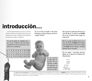 introducción…
 …y para desperezarnos un poco, ahí van                1. Si un niño al cumplir 1 año tiene                3. Cuando mi papá tenía 31 años, yo
 unas cuestiones sencillas para entrar en              6 dientes, ¿cuántos dientes tendrá al               tenía 8. Ahora su edad es el doble
 materia y en calor. Tratemos de resolver-             cumplir 7 años?                                     de la mía. ¿Cuántos años tengo ac-
 las antes de seguir adelante.                                                                             tualmente?

   He aquí las tablas de multiplicar por 1,                                                                4. En un grupo de 63 personas, el nú-
   por 2 y por 3. Observe bien esta última,                                                                mero de niños es el doble del de adultos.
   compárela con las dos anteriores y esta-                                                                Entre estos últimos, el número de mujeres
   blezca sus conclusiones:                                                                                es el doble del de hombres. ¿Cuántos
                                                                                                           hombres hay en el grupo?
   x   1   2   3    4    5    6    7    8    9   10
   1   1   2   3    4    5    6    7    8    9   10                                                        5. Los signos * esconden diversos
   2   2   4   6    8   10   12   14   16   18   20                                                        dígitos en la siguiente multiplicación.
   3   3   6   9   12   15   18   21   24   27   30                                                        Descúbralos:
                                                                              2. Un número
                                                                              de dos cifras di-                 *1*
                                                                              ferentes de cero                  3*2
                                                                              equivale al doble                 *3*
                                                                              del producto de                 3*2*
                                                                              sus cifras. ¿De qué            *2*5
                                                                              número se trata?               1*8*30

               (*) Aviso a los navegantes: Las respuestas a los ejercicios precedidos por un número en negrita aparecen al ﬁnal del Cuaderno. Las res-
               puestas a los ejercicios que no se encuentran precedidos por un número no las encontrarás en este Cuaderno. Dichas respuestas son para que
               las construyas y valides con tu grupo de trabajo.
                                                                                                                                                            5
 