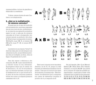 imprescindible a la hora de planiﬁcar y

                                             A=                                     B=
desarrollar su enseñanza.

   Y ahora, vamos al tema de este Cua-
derno, la multiplicación.
                                                           L     M      N                            R       S       T        Y        Z
1. ¿Qué es la multiplicación
   de números naturales?
     Al igual que en el caso de la adición
y de la sustracción, la primera respuesta
que se nos ocurre es que, evidentemen-
te, se trata de una operación aritmética
según la cual, a cada par de números
naturales se le hace corresponder otro                                      L, R          L, S       L,T            L,Y            L, Z
número natural, su producto. Así, al par
(3 , 5) se le hace corresponder el número
15 (3 x 5); al par (10, 1), el número 10     AxB=
(10 x 1); al par (7 , 0), el número 0 (7
x 0), etc.
                                                                          M, R            M, S     M,T            M,Y             M, Z
    La anterior es una manera “formal” de
decir las cosas, pero con esto tampoco nos
aclaramos mucho, ya que debemos preci-
sar cómo se multiplica, es decir, cómo se
llega a 15 partiendo de 3 y de 5.
                                                                          N, R            N, S     N,T            N,Y             N, Z
    Para ello vamos a referirnos a dos
conjuntos, A y B, cuyas características
y relación mutua no son relevantes.              Este nuevo conjunto es de naturaleza            Así, por ejemplo, si A = {Luis, Manuel,
Supongamos ahora que A cuenta con            distinta a la de A y B, porque no está          Néstor} y B = {Rosa, Silvia, Tere, Yolanda,
3 elementos y B con 5 (recordemos            formado por elementos similares a los de        Zuleima}, el conjunto A x B –que podría
que, en términos formales, se dice que       ambos –cosa que sí ocurría en los casos         ser el conjunto de todas las posibles pa-
el cardinal de A es 3 y que el de B es 5).   de la adición y la sustracción–. Efectiva-      rejas (hombre , mujer) para un baile– será
A partir de los dos conjuntos podemos        mente, los elementos que lo componen            (utilizando las iniciales de las personas):
formar otro nuevo, el conjunto producto      son pares de elementos tomados el               {(L, R), (L, S), (L, T), (L, Y), (L, Z), (M, R),
cartesiano de A y B.                         primero de A y el segundo de B.                 (M, S), (M, T), (M, Y), (M, Z), (N, R), (N,
                                                                                                                                                7
 