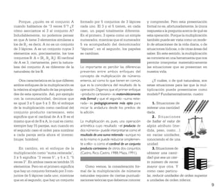 Porque, ¿quién es el conjunto A          formado por 5 conjuntos de 3 lápices           y comprender. Pero esta presentación
cuando hablamos de “3 veces 5”? ¿Y           cada uno. El 3 y el 5 tienen, en cada          formal no es, afortunadamente, la única
cómo asociamos el 3 al conjunto A?           caso, un papel totalmente diferente.           respuesta a la pregunta acerca de qué es
Indudablemente, no podemos pensar            En el primero, 3 opera como un simple          esta operación. Porque la multiplicación
en que A tiene 3 elementos similares a       numerador, mientras que el numerador           también puede ser vista como un mode-
los de B1; es decir, A no es un conjunto     5 va acompañado del denominador                lo de situaciones de la vida diaria, o de
de 3 lápices. A es un conjunto cuyos 3       “lápices”; en el segundo, los papeles          situaciones lúdicas, o de otras áreas del
elementos son, precisamente, los tres        se cambian.                                    saber. En este sentido, la multiplicación
conjuntos B: A = {B1, B2, B3}. El cardinal                                                  se convierte en una herramienta que nos
de A es 3, ciertamente, pero la natura-                                                     permite interpretar matemáticamente
leza del conjunto A es diferente de la       Lo importante es percibir las diferencias      las situaciones que se presentan en
naturaleza de los B.                         presentes entre ambos enfoques del             nuestra vida.
                                             concepto de multiplicación de números
    Otra característica en la que diﬁeren    enteros, así como lo que tienen en común,          ¿Y cuáles, o de qué naturaleza, son
ambos enfoques de la multiplicación es       que es la coincidencia del resultado de la     estas situaciones para las que la mul-
la relativa al signiﬁcado de las propieda-   operación. Digamos que el primer enfoque       tiplicación puede presentarse como
des de esta operación. Así, por ejemplo      –producto cartesiano– es matemáticamente       modelo? Fundamentalmente, cuatro:
con la conmutatividad, decimos que           más formal y que el segundo –suma reite-
es igual 3 x 5 que 5 x 3. En el enfoque      rada– es pedagógicamente más apto para              1. Situaciones de
de la multiplicación como cardinal del       iniciar la andadura desde los predios de       reiterar una cantidad
conjunto producto cartesiano, esto           la adición.                                    dada.
signiﬁca que el cardinal de A x B es el                                                          2. Situaciones
mismo que el de B x A, lo cual es cierto:    La multiplicación es, pues, una operación      de hallar el valor de
siempre hay 15 parejas, aun cuando en        aritmética cuyo resultado –el producto de      algún atributo (me-
el segundo caso el orden para nombrar        dos números– puede interpretarse como el       dida, peso, costo…)
a cada pareja sería ahora el inverso:        resultado de una suma reiterada –aunque no     en varias unidades,
(mujer, hombre).                             es lo mismo ni puede reducirse simplemen-      conociendo el de una
                                             te a ello– o como el cardinal de un conjunto   unidad.
   En cambio, en el enfoque de la            producto cartesiano de otros dos conjuntos          3. Situaciones de
multiplicación como “suma reiterada”,        (Castro, Rico, Castro, 1988; Maza, 1991).      obtener una canti-
3 x 5 signiﬁca “3 veces 5”, y 5 x 3, “5                                                     dad que sea un cier-
veces 3”. En ambos casos se tendrán 15                                                      to número de veces
elementos. Pero en el primero signiﬁca          Como vemos, la consideración for-           mayor que otra. Y
que hay un conjunto formado por 3 con-       mal de la multiplicación de números            como caso particu-
juntos de 5 lápices cada uno; mientras       naturales requiere de ciertas puntuali-        lar, reducir unidades de orden superior
que en el segundo, que hay un conjunto       zaciones teóricas que debemos conocer          a unidades de orden inferior.
                                                                                                                                        9
 