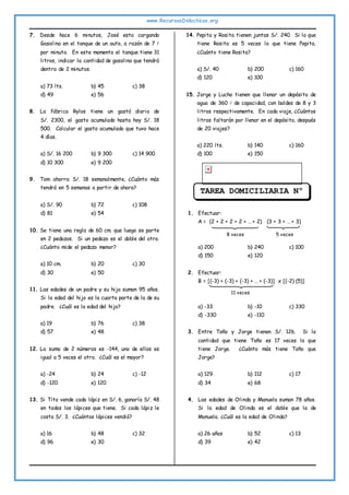 www.RecursosDidacticos.org
7. Desde hace 6 minutos, José esta cargando
Gasolina en el tanque de un auto, a razón de 7 
por minuto. En este momento el tanque tiene 31
litros, indicar la cantidad de gasolina que tendrá
dentro de 2 minutos.
a) 73 lts. b) 45 c) 38
d) 49 e) 56
8. La fábrica Rylos tiene un gastó diario de
S/. 2300, el gasto acumulado hasta hoy S/. 18
500. Calcular el gasto acumulado que tuvo hace
4 días.
a) S/. 16 200 b) 9 300 c) 14 900
d) 10 300 e) 9 200
9. Tom ahorra S/. 18 semanalmente, ¿Cuánto más
tendrá en 5 semanas a partir de ahora?
a) S/. 90 b) 72 c) 108
d) 81 e) 54
10. Se tiene una regla de 60 cm. que luego se parte
en 2 pedazos. Si un pedazo es el doble del otro.
¿Cuánto mide el pedazo menor?
a) 10 cm. b) 20 c) 30
d) 30 e) 50
11. Las edades de un padre y su hijo suman 95 años.
Si la edad del hijo es la cuarta parte de la de su
padre. ¿Cuál es la edad del hijo?
a) 19 b) 76 c) 38
d) 57 e) 48
12. La suma de 2 números es -144, uno de ellos es
igual a 5 veces el otro. ¿Cuál es el mayor?
a) -24 b) 24 c) -12
d) -120 e) 120
13. Si Tito vende cada lápiz en S/. 6, ganaría S/. 48
en todos los lápices que tiene. Si cada lápiz le
costo S/. 3. ¿Cuántos lápices vendió?
a) 16 b) 48 c) 32
d) 96 e) 30
14. Pepita y Rosita tienen juntas S/. 240. Si lo que
tiene Rosita es 5 veces lo que tiene Pepita.
¿Cuánto tiene Rosita?
a) S/. 40 b) 200 c) 160
d) 120 e) 100
15. Jorge y Lucho tienen que llenar un depósito de
agua de 360  de capacidad, con baldes de 8 y 3
litros respectivamente. En cada viaje, ¿Cuántos
litros faltarán por llenar en el depósito, después
de 20 viajes?
a) 220 lts. b) 140 c) 160
d) 100 e) 150
1. Efectuar:
A = (2 + 2 + 2 + 2 + … + 2) (3 + 3 + … + 3)
a) 200 b) 240 c) 100
d) 150 e) 120
2. Efectuar:
B = [(-3) + (-3) + (-3) + … + (-3)] x [(-2) (5)]
a) -33 b) -10 c) 330
d) -330 e) -110
3. Entre Toño y Jorge tienen S/. 126. Si la
cantidad que tiene Toño es 17 veces la que
tiene Jorge. ¿Cuánto más tiene Toño que
Jorge?
a) 129 b) 112 c) 17
d) 34 e) 68
4. Las edades de Olinda y Manuela suman 78 años.
Si la edad de Olinda es el doble que la de
Manuela. ¿Cuál es la edad de Olinda?
a) 26 años b) 52 c) 13
d) 39 e) 42
TAREA DOMICILIARIA Nº
5
8 veces 5 veces
11 veces
 