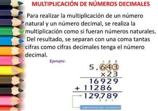 MULTIPLICACIÓN DE NÚMEROS DECIMALES
Para realizar la multiplicación de un número
natural y un número decimal, se realiza la
multiplicación como si fueran números naturales.
Del resultado, se separan con una coma tantas
cifras como cifras decimales tenga el número
decimal.
Ejemplo:

 