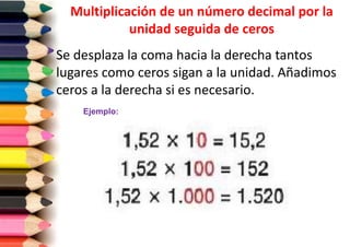 Multiplicación de un número decimal por la
unidad seguida de ceros
Se desplaza la coma hacia la derecha tantos
lugares como ceros sigan a la unidad. Añadimos
ceros a la derecha si es necesario.
Ejemplo:

 