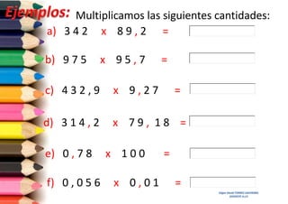 Multiplicamos las siguientes cantidades:
a) 3 4 2 x 8 9 , 2 =
b) 9 7 5

x 95,7

=

c) 4 3 2 , 9

x 9,27

d) 3 1 4 , 2

x 79, 18 =

e) 0 , 7 8
f) 0 , 0 5 6

x 100
x 0,01

=

=
=
Edgar David TORRES SAAVEDRA
DOCENTE A.I.P.

 