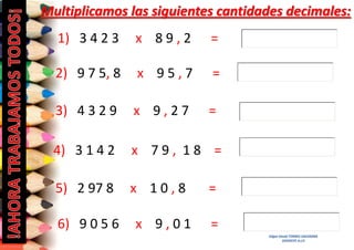 Multiplicamos las siguientes cantidades decimales:
1) 3 4 2 3

x 89,2

=

2) 9 7 5, 8

x 95,7

=

3) 4 3 2 9

x 9,27

=

4) 3 1 4 2

x 79, 18 =

5) 2 97 8

x 10,8

6) 9 0 5 6

x 9,01

=
=
Edgar David TORRES SAAVEDRA
DOCENTE A.I.P.

 
