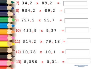 7) 3 4 , 2

x 89,2

=

8) 9 3 4 , 2

x 89,2

=

9) 2 9 7 , 5

x 95,7

=

10) 4 3 2 , 9

x 9,27

11) 3 1 4 , 2

x 79, 18 =

12) 1 0 , 7 8

x 10,1

13) 8 , 0 5 6

x 0,01

=

=
=
Edgar David TORRES SAAVEDRA
DOCENTE A.I.P.

 