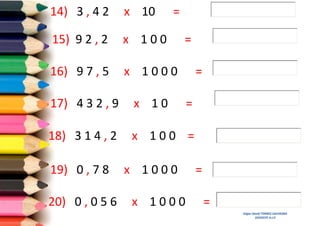 14) 3 , 4 2

x 10

=

15) 9 2 , 2

x 100

16) 9 7 , 5

x 1000

=
=

17) 4 3 2 , 9

x 10

18) 3 1 4 , 2

x 100 =

19) 0 , 7 8
20) 0 , 0 5 6

x 1000
x 1000

=

=
=
Edgar David TORRES SAAVEDRA
DOCENTE A.I.P.

 