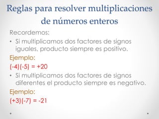 Reglas para resolver multiplicaciones
de números enteros
Recordemos:
• Si multiplicamos dos factores de signos
iguales, producto siempre es positivo.
Ejemplo:
(-4)(-5) = +20
• Si multiplicamos dos factores de signos
diferentes el producto siempre es negativo.
Ejemplo:
(+3)(-7) = -21
 