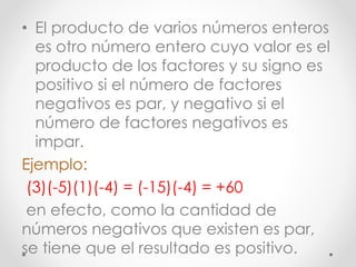 • El producto de varios números enteros
es otro número entero cuyo valor es el
producto de los factores y su signo es
positivo si el número de factores
negativos es par, y negativo si el
número de factores negativos es
impar.
Ejemplo:
(3)(-5)(1)(-4) = (-15)(-4) = +60
en efecto, como la cantidad de
números negativos que existen es par,
se tiene que el resultado es positivo.
 