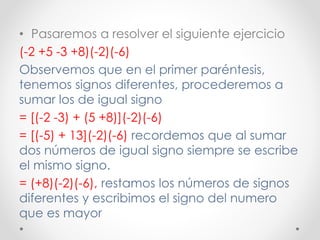 • Pasaremos a resolver el siguiente ejercicio
(-2 +5 -3 +8)(-2)(-6)
Observemos que en el primer paréntesis,
tenemos signos diferentes, procederemos a
sumar los de igual signo
= [(-2 -3) + (5 +8)](-2)(-6)
= [(-5) + 13](-2)(-6) recordemos que al sumar
dos números de igual signo siempre se escribe
el mismo signo.
= (+8)(-2)(-6), restamos los números de signos
diferentes y escribimos el signo del numero
que es mayor
 